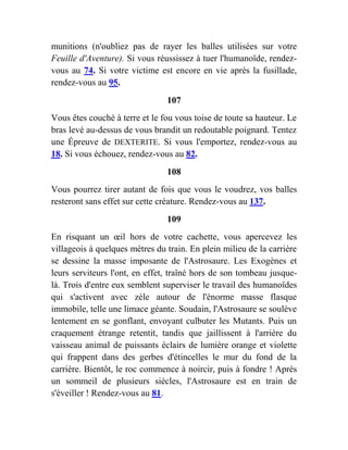 munitions (n'oubliez pas de rayer les balles utilisées sur votre
Feuille d'Aventure). Si vous réussissez à tuer l'humanoïde, rendez-
vous au 74. Si votre victime est encore en vie après la fusillade,
rendez-vous au 95.
107
Vous êtes couché à terre et le fou vous toise de toute sa hauteur. Le
bras levé au-dessus de vous brandit un redoutable poignard. Tentez
une Épreuve de DEXTERITE. Si vous l'emportez, rendez-vous au
18. Si vous échouez, rendez-vous au 82.
108
Vous pourrez tirer autant de fois que vous le voudrez, vos balles
resteront sans effet sur cette créature. Rendez-vous au 137.
109
En risquant un œil hors de votre cachette, vous apercevez les
villageois à quelques mètres du train. En plein milieu de la carrière
se dessine la masse imposante de l'Astrosaure. Les Exogènes et
leurs serviteurs l'ont, en effet, traîné hors de son tombeau jusque-
là. Trois d'entre eux semblent superviser le travail des humanoïdes
qui s'activent avec zèle autour de l'énorme masse flasque
immobile, telle une limace géante. Soudain, l'Astrosaure se soulève
lentement en se gonflant, envoyant culbuter les Mutants. Puis un
craquement étrange retentit, tandis que jaillissent à l'arrière du
vaisseau animal de puissants éclairs de lumière orange et violette
qui frappent dans des gerbes d'étincelles le mur du fond de la
carrière. Bientôt, le roc commence à noircir, puis à fondre ! Après
un sommeil de plusieurs siècles, l'Astrosaure est en train de
s'éveiller ! Rendez-vous au 81.
 