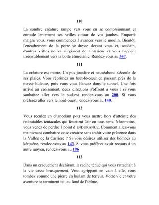 110
La sombre créature rampe vers vous en se contorsionnant et
enroule lentement ses vrilles autour de vos jambes. Emporté
malgré vous, vous commencez à avancer vers le moulin. Bientôt,
l'encadrement de la porte se dresse devant vous et, soudain,
d'autres vrilles noires surgissent de l'intérieur et vous happent
irrésistiblement vers la boîte étincelante. Rendez-vous au 347.
111
La créature est morte. Un pus jaunâtre et nauséabond s'écoule de
ses plaies. Vous réprimez un haut-le-cœur en passant près de la
masse hideuse, puis vous vous élancez dans le tunnel. Une fois
arrivé au croisement, deux directions s'offrent à vous : si vous
souhaitez aller vers le sud-est, rendez-vous au 200. Si vous
préférez aller vers le nord-ouest, rendez-vous au 140.
112
Vous reculez en chancelant pour vous mettre hors d'atteinte des
redoutables tentacules qui fouettent l'air en tous sens. Néanmoins,
vous venez de perdre 1 point d'ENDURANCE. Comment allez-vous
maintenant combattre cette créature sans trahir votre présence dans
la Vallée de la Carrière ? Si vous désirez utiliser des bombes au
kérosène, rendez-vous au 143. Si vous préférez avoir recours à un
autre moyen, rendez-vous au 196.
113
Dans un craquement déchirant, la racine ténue qui vous rattachait à
la vie casse brusquement. Vous agrippant en vain à elle, vous
tombez comme une pierre en hurlant de terreur. Votre vie et votre
aventure se terminent ici, au fond de l'abîme.
 