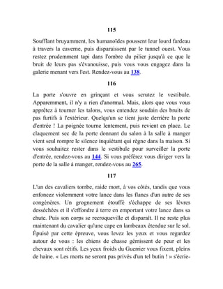 115
Soufflant bruyamment, les humanoïdes poussent leur lourd fardeau
à travers la caverne, puis disparaissent par le tunnel ouest. Vous
restez prudemment tapi dans l'ombre du pilier jusqu'à ce que le
bruit de leurs pas s'évanouisse, puis vous vous engagez dans la
galerie menant vers l'est. Rendez-vous au 138.
116
La porte s'ouvre en grinçant et vous scrutez le vestibule.
Apparemment, il n'y a rien d'anormal. Mais, alors que vous vous
apprêtez à tourner les talons, vous entendez soudain des bruits de
pas furtifs à l'extérieur. Quelqu'un se tient juste derrière la porte
d'entrée ! La poignée tourne lentement, puis revient en place. Le
claquement sec de la porte donnant du salon à la salle à manger
vient seul rompre le silence inquiétant qui règne dans la maison. Si
vous souhaitez rester dans le vestibule pour surveiller la porte
d'entrée, rendez-vous au 144. Si vous préférez vous diriger vers la
porte de la salle à manger, rendez-vous au 265.
117
L'un des cavaliers tombe, raide mort, à vos côtés, tandis que vous
enfoncez violemment votre lance dans les flancs d'un autre de ses
congénères. Un grognement étouffé s'échappe de ses lèvres
desséchées et il s'effondre à terre en emportant votre lance dans sa
chute. Puis son corps se recroqueville et disparaît. Il ne reste plus
maintenant du cavalier qu'une cape en lambeaux étendue sur le sol.
Épuisé par cette épreuve, vous levez les yeux et vous regardez
autour de vous : les chiens de chasse gémissent de peur et les
chevaux sont rétifs. Les yeux froids du Guerrier vous fixent, pleins
de haine. « Les morts ne seront pas privés d'un tel butin ! » s'écrie-
 