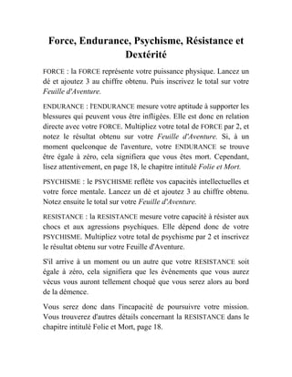 Force, Endurance, Psychisme, Résistance et
Dextérité
FORCE : la FORCE représente votre puissance physique. Lancez un
dé et ajoutez 3 au chiffre obtenu. Puis inscrivez le total sur votre
Feuille d'Aventure.
ENDURANCE : l'ENDURANCE mesure votre aptitude à supporter les
blessures qui peuvent vous être infligées. Elle est donc en relation
directe avec votre FORCE. Multipliez votre total de FORCE par 2, et
notez le résultat obtenu sur votre Feuille d'Aventure. Si, à un
moment quelconque de l'aventure, votre ENDURANCE se trouve
être égale à zéro, cela signifiera que vous êtes mort. Cependant,
lisez attentivement, en page 18, le chapitre intitulé Folie et Mort.
PSYCHISME : le PSYCHISME reflète vos capacités intellectuelles et
votre force mentale. Lancez un dé et ajoutez 3 au chiffre obtenu.
Notez ensuite le total sur votre Feuille d'Aventure.
RESISTANCE : la RESISTANCE mesure votre capacité à résister aux
chocs et aux agressions psychiques. Elle dépend donc de votre
PSYCHISME. Multipliez votre total de psychisme par 2 et inscrivez
le résultat obtenu sur votre Feuille d'Aventure.
S'il arrive à un moment ou un autre que votre RESISTANCE soit
égale à zéro, cela signifiera que les événements que vous aurez
vécus vous auront tellement choqué que vous serez alors au bord
de la démence.
Vous serez donc dans l'incapacité de poursuivre votre mission.
Vous trouverez d'autres détails concernant la RESISTANCE dans le
chapitre intitulé Folie et Mort, page 18.
 