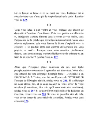 t-il en levant sa lance et en se ruant sur vous. L'attaque est si
soudaine que vous n'avez pas le temps d'esquiver le coup ! Rendez-
vous au 139.
118
Vous vous jetez à plat ventre et vous coincez une charge de
dynamite à l'intérieur d'une fissure. Puis vous grattez une allumette
et, protégeant la petite flamme dans le creux de vos mains, vous
l'approchez de la mèche qui prend feu instantanément. Vous vous
relevez rapidement puis vous lancez le bâton d'explosif vers la
créature. Il se produit alors une énorme déflagration qui vous
projette en arrière. Lorsque vous vous remettez péniblement
debout, vous constatez que le corps déchiqueté de la créature est en
train de se reformer ! Rendez-vous au 137.
119
Alors que l'Exogène plane au-dessus du sol, une tache
phosphorescente commence à apparaître sur son corps. Vous allez
être attaqué par une décharge d'énergie brute ! L'Exogène a un
PSYCHISME de 7. Tentez, pour lui, une Épreuve de PSYCHISME. Si
l'attaque de l'Exogène réussit, rendez-vous au 201. Si la décharge
ne vous atteint pas, et si vous décidez de vous servir de votre
revolver (à condition, bien sûr, qu'il vous reste des munitions),
rendez-vous au 267. Si vous préférez plutôt utiliser le Talisman du
Guerrier, rendez-vous au 323. Si vous ne possédez rien de cela,
vous devez tenter de vous enfuir de la carrière. Rendez-vous dans
ce cas au 179.
 