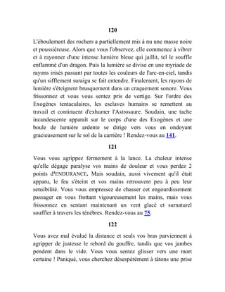 120
L'éboulement des rochers a partiellement mis à nu une masse noire
et poussiéreuse. Alors que vous l'observez, elle commence à vibrer
et à rayonner d'une intense lumière bleue qui jaillit, tel le souffle
enflammé d'un dragon. Puis la lumière se divise en une myriade de
rayons irisés passant par toutes les couleurs de l'arc-en-ciel, tandis
qu'un sifflement suraigu se fait entendre. Finalement, les rayons de
lumière s'éteignent brusquement dans un craquement sonore. Vous
frissonnez et vous vous sentez pris de vertige. Sur l'ordre des
Exogènes tentaculaires, les esclaves humains se remettent au
travail et continuent d'exhumer l'Astrosaure. Soudain, une tache
incandescente apparaît sur le corps d'une des Exogènes et une
boule de lumière ardente se dirige vers vous en ondoyant
gracieusement sur le sol de la carrière ! Rendez-vous au 141.
121
Vous vous agrippez fermement à la lance. La chaleur intense
qu'elle dégage paralyse vos mains de douleur et vous perdez 2
points d'ENDURANCE. Mais soudain, aussi vivement qu'il était
apparu, le feu s'éteint et vos mains retrouvent peu à peu leur
sensibilité. Vous vous empressez de chasser cet engourdissement
passager en vous frottant vigoureusement les mains, mais vous
frissonnez en sentant maintenant un vent glacé et surnaturel
souffler à travers les ténèbres. Rendez-vous au 75.
122
Vous avez mal évalué la distance et seuls vos bras parviennent à
agripper de justesse le rebord du gouffre, tandis que vos jambes
pendent dans le vide. Vous vous sentez glisser vers une mort
certaine ! Paniqué, vous cherchez désespérément à tâtons une prise
 