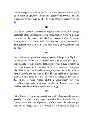 tout en essayant de coincer l'un de vos pieds dans une anfractuosité
de la paroi du gouffre. Tentez une Épreuve de FORCE. Si vous
réussissez, rendez-vous au 361. Si vous échouez, rendez-vous au
88.
123
Le Mutant s'écarte vivement et esquive votre coup. Vos poings
s'écrasent alors violemment sur le wagonnet, et vous ne pouvez
réprimer un hurlement de douleur. Vous perdez 2 points
d'ENDURANCE. Si votre total d'ENDURANCE se trouve réduit à
zéro, rendez-vous au 378. Si vous êtes encore en vie, rendez-vous
au 162.
124
De nombreuses questions vous viennent à l'esprit et Myriddin
semble l'avoir deviné car il se tourne vers vous et, levant la main, il
vous déclare : « La Horde se rapproche ! Vous n'avez le temps de
me poser qu'une seule question. » Si vous souhaitez interroger
Myriddin au sujet du brouillard étrange qui enveloppe la vallée de
Bryn Coedwig, rendez-vous au 104. Si vous préférez lui demander
quelle est cette force maléfique qui hante la vallée, rendez-vous au
47. Enfin, si vous voulez plutôt le questionner sur l'être
protéiforme qui vous a agressé en chemin, lorsque vous vous
rendiez chez Petrie-Smith, rendez-vous au 26.
125
Petrie-Smith revient en annonçant que tout va bien dans la maison.
Vous lui faites part de vos impressions et votre ami se cale dans un
fauteuil avant de vous répondre : « Vous savez, la créature que
nous avons aperçue dans le vestibule me fait penser au vieil Ivor
 