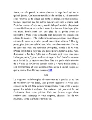 Jones, car elle portait le même chapeau à large bord qui ne le
quittait jamais. Cet homme travaillait à la carrière et, s'il est tombé
sous l'emprise de la terreur qui hante les mines, on peut raisonna-
blement supposer que les autres mineurs ont subi le même sort.
Peut-être certains d'entre eux y ont-ils échappé, mais la plupart ont
vraisemblablement succombé à cette domination diabolique. (Sur
ces mots, Petrie-Smith sort une pipe de sa poche avant de
reprendre :) Mais je me demande bien pourquoi ces Mutants ont
attaqué le manoir... S'ils voulaient nous tuer, pourquoi n'ont-ils pas
attendu de nous surprendre quand nous étions dehors ? Plus j'y
pense, plus je trouve cela bizarre. Mais une chose est sûre : l'assaut
de cette nuit était une opération précipitée, menée à la va-vite.
(Petrie-Smith fait à nouveau une pause pour allumer sa pipe. Puis,
il poursuit) « J'ai dans l'idée que les Mutants sont venus pour nous
kidnapper, mais j'ignore totalement à quelle fin ! Peut-être aurons-
nous la clef de ce mystère en allant faire une petite visite du côté
de la Vallée de la Carrière demain matin ? » Petrie-Smith arrête là
son commentaire et vous continuez tous deux à veiller jusqu'à ce
que le jour se lève. Rendez-vous au 102.
126
Le wagonnet roule bien plus vite que vous ne le pensiez et, au lieu
de retomber sur vos pieds, vous perdez l'équilibre et vous vous
écrasez sur le sol. Une douleur insupportable vous vrille le corps
quand les éclats tranchants des ardoises qui jonchent le sol
s'enfoncent dans votre poitrine. Puis une énorme vague d'eau
sombre vous submerge et vous emporte, chassant l'air de vos
poumons. Votre aventure se termine ici.
 