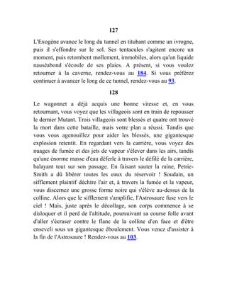 127
L'Exogène avance le long du tunnel en titubant comme un ivrogne,
puis il s'effondre sur le sol. Ses tentacules s'agitent encore un
moment, puis retombent mollement, immobiles, alors qu'un liquide
nauséabond s'écoule de ses plaies. A présent, si vous voulez
retourner à la caverne, rendez-vous au 184. Si vous préférez
continuer à avancer le long de ce tunnel, rendez-vous au 93.
128
Le wagonnet a déjà acquis une bonne vitesse et, en vous
retournant, vous voyez que les villageois sont en train de repousser
le dernier Mutant. Trois villageois sont blessés et quatre ont trouvé
la mort dans cette bataille, mais votre plan a réussi. Tandis que
vous vous agenouillez pour aider les blessés, une gigantesque
explosion retentit. En regardant vers la carrière, vous voyez des
nuages de fumée et des jets de vapeur s'élever dans les airs, tandis
qu'une énorme masse d'eau déferle à travers le défilé de la carrière,
balayant tout sur son passage. En faisant sauter la mine, Petrie-
Smith a dû libérer toutes les eaux du réservoir ! Soudain, un
sifflement plaintif déchire l'air et, à travers la fumée et la vapeur,
vous discernez une grosse forme noire qui s'élève au-dessus de la
colline. Alors que le sifflement s'amplifie, l'Astrosaure fuse vers le
ciel ! Mais, juste après le décollage, son corps commence à se
disloquer et il perd de l'altitude, poursuivant sa course folle avant
d'aller s'écraser contre le flanc de la colline d'en face et d'être
enseveli sous un gigantesque éboulement. Vous venez d'assister à
la fin de l'Astrosaure ! Rendez-vous au 103.
 