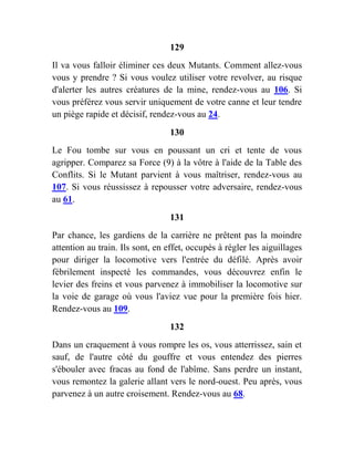129
Il va vous falloir éliminer ces deux Mutants. Comment allez-vous
vous y prendre ? Si vous voulez utiliser votre revolver, au risque
d'alerter les autres créatures de la mine, rendez-vous au 106. Si
vous préférez vous servir uniquement de votre canne et leur tendre
un piège rapide et décisif, rendez-vous au 24.
130
Le Fou tombe sur vous en poussant un cri et tente de vous
agripper. Comparez sa Force (9) à la vôtre à l'aide de la Table des
Conflits. Si le Mutant parvient à vous maîtriser, rendez-vous au
107. Si vous réussissez à repousser votre adversaire, rendez-vous
au 61.
131
Par chance, les gardiens de la carrière ne prêtent pas la moindre
attention au train. Ils sont, en effet, occupés à régler les aiguillages
pour diriger la locomotive vers l'entrée du défilé. Après avoir
fébrilement inspecté les commandes, vous découvrez enfin le
levier des freins et vous parvenez à immobiliser la locomotive sur
la voie de garage où vous l'aviez vue pour la première fois hier.
Rendez-vous au 109.
132
Dans un craquement à vous rompre les os, vous atterrissez, sain et
sauf, de l'autre côté du gouffre et vous entendez des pierres
s'ébouler avec fracas au fond de l'abîme. Sans perdre un instant,
vous remontez la galerie allant vers le nord-ouest. Peu après, vous
parvenez à un autre croisement. Rendez-vous au 68.
 