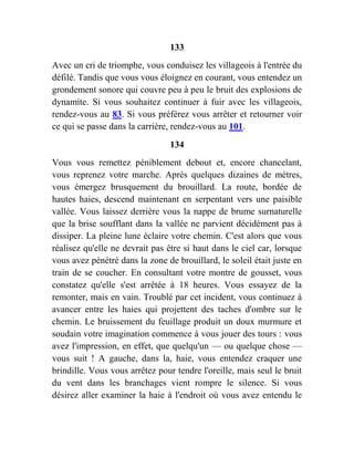 133
Avec un cri de triomphe, vous conduisez les villageois à l'entrée du
défilé. Tandis que vous vous éloignez en courant, vous entendez un
grondement sonore qui couvre peu à peu le bruit des explosions de
dynamite. Si vous souhaitez continuer à fuir avec les villageois,
rendez-vous au 83. Si vous préférez vous arrêter et retourner voir
ce qui se passe dans la carrière, rendez-vous au 101.
134
Vous vous remettez péniblement debout et, encore chancelant,
vous reprenez votre marche. Après quelques dizaines de mètres,
vous émergez brusquement du brouillard. La route, bordée de
hautes haies, descend maintenant en serpentant vers une paisible
vallée. Vous laissez derrière vous la nappe de brume surnaturelle
que la brise soufflant dans la vallée ne parvient décidément pas à
dissiper. La pleine lune éclaire votre chemin. C'est alors que vous
réalisez qu'elle ne devrait pas être si haut dans le ciel car, lorsque
vous avez pénétré dans la zone de brouillard, le soleil était juste en
train de se coucher. En consultant votre montre de gousset, vous
constatez qu'elle s'est arrêtée à 18 heures. Vous essayez de la
remonter, mais en vain. Troublé par cet incident, vous continuez à
avancer entre les haies qui projettent des taches d'ombre sur le
chemin. Le bruissement du feuillage produit un doux murmure et
soudain votre imagination commence à vous jouer des tours : vous
avez l'impression, en effet, que quelqu'un — ou quelque chose —
vous suit ! A gauche, dans la, haie, vous entendez craquer une
brindille. Vous vous arrêtez pour tendre l'oreille, mais seul le bruit
du vent dans les branchages vient rompre le silence. Si vous
désirez aller examiner la haie à l'endroit où vous avez entendu le
 