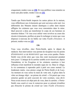 craquement, rendez-vous au 158. Si vous préférez vous remettre en
route sans plus tarder, rendez-vous au 176.
135
Tandis que Petrie-Smith inspecte les autres pièces de la maison,
vous réfléchissez aux événements qui sont survenus cette nuit. Les
difformités des Mutants étaient identiques à celles dont étaient
affligées les créatures que vous avez rencontrées dans la mine.
Quel pouvoir a donc pu transformer le corps de ces hommes en
monstres hideux ? Si vous avez utilisé votre revolver au cours des
récents événements, profitez-en pour le recharger et notez que vous
disposez à nouveau de six balles sur votre Feuille d'Aventure. A
présent, rendez-vous au 125.
136
Vous vous réveillez, chez Petrie-Smith, après le départ du
médecin. Son intervention vous permet de récupérer tous les points
d'ENDURANCE et de RESISTANCE que vous aviez perdus. Petrie-
Smith vous révèle alors que vous êtes resté inconscient pendant
trois jours ! L'attaque de la carrière semble avoir réussit car, depuis
l'inondation, ni les Exogènes ni les créatures soumises à leur
influence n'ont manifesté le moindre signe de vie. Dans le village,
la vie commence à reprendre petit à petit son cours normal. Le
lendemain matin, vous prenez congé de Petrie-Smith et de Lucy.
Au moment où vous serrez la main de votre ami, il glisse dans la
vôtre un étrange objet : un prisme de cristal. « J'ai pensé que vous
aimeriez garder un petit souvenir de votre aventure, vous dit-il.
Nous avons trouvé cet objet près de vous, dans la carrière. » Petrie-
Smith vous sourit et vous le remerciez pour ce présent (n'oubliez
pas d'inscrire le prisme de cristal sur votre Feuille d'Aventure).
 