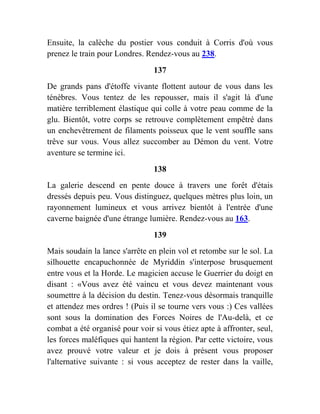 Ensuite, la calèche du postier vous conduit à Corris d'où vous
prenez le train pour Londres. Rendez-vous au 238.
137
De grands pans d'étoffe vivante flottent autour de vous dans les
ténèbres. Vous tentez de les repousser, mais il s'agit là d'une
matière terriblement élastique qui colle à votre peau comme de la
glu. Bientôt, votre corps se retrouve complètement empêtré dans
un enchevêtrement de filaments poisseux que le vent souffle sans
trêve sur vous. Vous allez succomber au Démon du vent. Votre
aventure se termine ici.
138
La galerie descend en pente douce à travers une forêt d'étais
dressés depuis peu. Vous distinguez, quelques mètres plus loin, un
rayonnement lumineux et vous arrivez bientôt à l'entrée d'une
caverne baignée d'une étrange lumière. Rendez-vous au 163.
139
Mais soudain la lance s'arrête en plein vol et retombe sur le sol. La
silhouette encapuchonnée de Myriddin s'interpose brusquement
entre vous et la Horde. Le magicien accuse le Guerrier du doigt en
disant : «Vous avez été vaincu et vous devez maintenant vous
soumettre à la décision du destin. Tenez-vous désormais tranquille
et attendez mes ordres ! (Puis il se tourne vers vous :) Ces vallées
sont sous la domination des Forces Noires de l'Au-delà, et ce
combat a été organisé pour voir si vous étiez apte à affronter, seul,
les forces maléfiques qui hantent la région. Par cette victoire, vous
avez prouvé votre valeur et je dois à présent vous proposer
l'alternative suivante : si vous acceptez de rester dans la vaille,
 