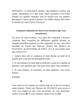 DEXTERITE : la DEXTERITE mesure votre habileté à utiliser des
engins mécaniques et à agir d'une façon raisonnée (c'est-à-dire
lorsque vos qualités mentales sont en accord avec vos qualités
physiques). Lancez un dé et ajoutez 3 au chiffre obtenu. Puis notez
le résultat sur votre Feuille d'Aventure.
Comment combattre les êtres et les créatures que vous
rencontrerez
Au cours de cette aventure, vous allez être confronté à diverses
situations dans lesquelles les différentes qualités décrites au
chapitre précédent joueront un rôle important. Il vous sera alors
demandé de Tenter une Épreuve (Tentez une Épreuve de
DEXTERITE, de PSYCHISME, de FORCE, etc.) Il vous faudra alors
agir comme suit :
1. Lancez deux dés et comparez le total obtenu au total de la
qualité qu'il vous aura été demandé de tester.
2. Si vous obtenez un total égal ou inférieur à celui de la qualité en
question, cela signifiera que vous avez réussi dans votre entreprise.
3. Si vous obtenez, en revanche, un total supérieur, vous aurez
échoué.
Exemple :
38
Vous tentez de lui asséner un violent coup sur la tête de vos deux
mains réunies. Tentez une Épreuve de DEXTERITE pour savoir si
vous avez frappé ou non votre adversaire. Si vous réussissez,
rendez-vous au 49. Si vous échouez, rendez-vous au 123.
 