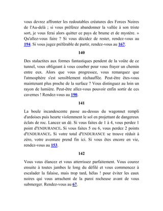 vous devrez affronter les redoutables créatures des Forces Noires
de l'Au-delà ; si vous préférez abandonner la vallée à son triste
sort, je vous ferai alors quitter ce pays de brume et de mystère. »
Qu'allez-vous faire ? Si vous décidez de rester, rendez-vous au
194. Si vous jugez préférable de partir, rendez-vous au 167.
140
Des stalactites aux formes fantastiques pendent de la voûte de ce
tunnel, vous obligeant à vous courber pour vous frayer un chemin
entre eux. Alors que vous progressez, vous remarquez que
l'atmosphère s'est sensiblement réchauffée. Peut-être êtes-vous
maintenant plus proche de la surface ? Vous distinguez au loin un
rayon de lumière. Peut-être allez-vous pouvoir enfin sortir de ces
cavernes ! Rendez-vous au 190.
141
La boule incandescente passe au-dessus du wagonnet rempli
d'ardoises puis heurte violemment le sol en projettant de dangereux
éclats de roc. Lancez un dé. Si vous faites de 1 à 4, vous perdez 1
point d'ENDURANCE. Si vous faites 5 ou 6, vous perdez 2 points
d'ENDURANCE. Si votre total d'ENDURANCE se trouve réduit à
zéro, votre aventure prend fin ici. Si vous êtes encore en vie,
rendez-vous au 153.
142
Vous vous élancez et vous atterrissez parfaitement. Vous courez
ensuite à toutes jambes le long du défilé et vous commencez à
escalader la falaise, mais trop tard, hélas ! pour éviter les eaux
noires qui vous arrachent de la paroi rocheuse avant de vous
submerger. Rendez-vous au 67.
 