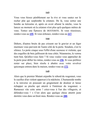 143
Vous vous hissez péniblement sur la rive et vous sautez sur le
rocher plat qui surplombe la créature. De là, vous sortez une
bombe au kérosène et, après en avoir allumé la mèche, vous la
lancez au moment où la créature n'est plus qu'à quelques mètres de
vous. Tentez une Épreuve de DEXTERITE. Si vous réussissez,
rendez-vous au 155. Si vous échouez, rendez-vous au 217.
144
Dehors, d'autres bruits de pas crissent sur le gravier et un léger
murmure vous parvient de l'autre côté de la porte. Soudain, c'est le
silence. La porte craque sous l'effet d'une secousse si violente, que
des esquilles de bois jaillissent de tous côtés. Néanmoins, le verrou
tient bon. Qu'allez-vous faire ? Si vous voulez vous approcher de
la porte pour défier les intrus, rendez-vous au 156. Si vous préférez
rester sur place, bien résolu à abattre avec votre revolver
quiconque entrera dans la maison, rendez-vous au 172.
145
Alors que le premier Mutant enjambe le rebord du wagonnet, vous
le cueillez d'un violent uppercut à la mâchoire. L'humanoide tombe
à la renverse en poussant un grognement de douleur et laisse
échapper sa pioche qui atterrit à l'intérieur du wagonnet. «
Ramassez vite cette arme ! criez-vous à l'un des villageois, et
défendez-vous ! » C'est alors que quelque chose atterrit juste
derrière vous dans un bruit mou. Rendez-vous au 280.
 