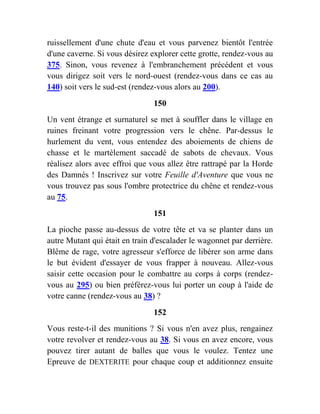ruissellement d'une chute d'eau et vous parvenez bientôt l'entrée
d'une caverne. Si vous désirez explorer cette grotte, rendez-vous au
375. Sinon, vous revenez à l'embranchement précédent et vous
vous dirigez soit vers le nord-ouest (rendez-vous dans ce cas au
140) soit vers le sud-est (rendez-vous alors au 200).
150
Un vent étrange et surnaturel se met à souffler dans le village en
ruines freinant votre progression vers le chêne. Par-dessus le
hurlement du vent, vous entendez des aboiements de chiens de
chasse et le martèlement saccadé de sabots de chevaux. Vous
réalisez alors avec effroi que vous allez être rattrapé par la Horde
des Damnés ! Inscrivez sur votre Feuille d'Aventure que vous ne
vous trouvez pas sous l'ombre protectrice du chêne et rendez-vous
au 75.
151
La pioche passe au-dessus de votre tête et va se planter dans un
autre Mutant qui était en train d'escalader le wagonnet par derrière.
Blême de rage, votre agresseur s'efforce de libérer son arme dans
le but évident d'essayer de vous frapper à nouveau. Allez-vous
saisir cette occasion pour le combattre au corps à corps (rendez-
vous au 295) ou bien préférez-vous lui porter un coup à l'aide de
votre canne (rendez-vous au 38) ?
152
Vous reste-t-il des munitions ? Si vous n'en avez plus, rengainez
votre revolver et rendez-vous au 38. Si vous en avez encore, vous
pouvez tirer autant de balles que vous le voulez. Tentez une
Epreuve de DEXTERITE pour chaque coup et additionnez ensuite
 