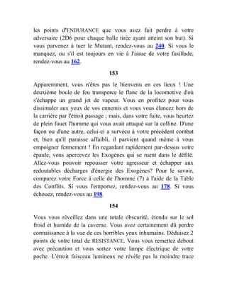 les points d'ENDURANCE que vous avez fait perdre à votre
adversaire (2D6 pour chaque balle tirée ayant atteint son but). Si
vous parvenez à tuer le Mutant, rendez-vous au 240. Si vous le
manquez, ou s'il est toujours en vie à l'issue de votre fusillade,
rendez-vous au 162.
153
Apparemment, vous n'êtes pas le bienvenu en ces lieux ! Une
deuxième boule de feu transperce le flanc de la locomotive d'où
s'échappe un grand jet de vapeur. Vous en profitez pour vous
dissimuler aux yeux de vos ennemis et vous vous élancez hors de
la carrière par l'étroit passage ; mais, dans votre fuite, vous heurtez
de plein fouet l'homme qui vous avait attaqué sur la colline. D'une
façon ou d'une autre, celui-ci a survécu à votre précédent combat
et, bien qu'il paraisse affaibli, il parvient quand même à vous
empoigner fermement ! En regardant rapidement par-dessus votre
épaule, vous apercevez les Exogènes qui se ruent dans le défilé.
Allez-vous pouvoir repousser votre agresseur et échapper aux
redoutables décharges d'énergie des Exogènes? Pour le savoir,
comparez votre Force à celle de l'homme (7) à l'aide de la Table
des Conflits. Si vous l'emportez, rendez-vous au 178. Si vous
échouez, rendez-vous au 198.
154
Vous vous réveillez dans une totale obscurité, étendu sur le sol
froid et humide de la caverne. Vous avez certainement dû perdre
connaissance à la vue de ces horribles yeux inhumains. Déduisez 2
points de votre total de RESISTANCE. Vous vous remettez debout
avec précaution et vous sortez votre lampe électrique de votre
poche. L'étroit faisceau lumineux ne révèle pas la moindre trace
 