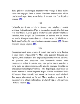 d'une présence quelconque. Prenant votre courage à deux mains,
vous vous engagez dans le tunnel d'où était apparue cette vision
cauchemardesque. Vous vous dirigez à présent vers l'est. Rendez-
vous au 138.
155
La bombe atterrit tout près de la créature, vole en éclats et explose
avec une forte détonation. C'est le moment ou jamais d'en finir une
fois pour toutes ! Alors que la créature s'écarte craintivement des
flammes, vous essayez de faire tomber un énorme bloc de rocher
sur sa tête. Comparez votre Force à celle du rocher (9) à l'aide de la
Table des Conflits. Si vous réussissez, rendez-vous au 177. Si vous
échouez, rendez-vous au 217.
156
Courageusement, vous avancez à grands pas vers la porte d'entrée
et vous criez : « Qui est là ? » Mais votre question demeure sans
réponse, et un silence de plus en plus inquiétant s'abat sur les lieux.
Ne pouvant plus supporter cette intolérable attente, vous
commencez à tirer le verrou pour voir qui se trouve derrière la
porte mais, au même moment, celle-ci est à nouveau ébranlée par
une secousse encore plus violente ! Pris de panique, vous faites feu
à deux reprises à travers la porte. Rayez 2 balles sur votre Feuille
d'Aventure. Vous entendez une sourde exclamation suivie du bruit
d'un corps s'écroulant sur le sol. Mais, soudain, la porte de la
cuisine s'ouvre à toute volée et une créature livide se jette sur vous
! Rendez-vous au 337.
 