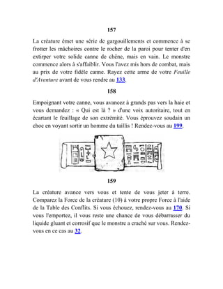 157
La créature émet une série de gargouillements et commence à se
frotter les mâchoires contre le rocher de la paroi pour tenter d'en
extirper votre solide canne de chêne, mais en vain. Le monstre
commence alors à s'affaiblir. Vous l'avez mis hors de combat, mais
au prix de votre fidèle canne. Rayez cette arme de votre Feuille
d'Aventure avant de vous rendre au 133.
158
Empoignant votre canne, vous avancez à grands pas vers la haie et
vous demandez : « Qui est là ? » d'une voix autoritaire, tout en
écartant le feuillage de son extrémité. Vous éprouvez soudain un
choc en voyant sortir un homme du taillis ! Rendez-vous au 199.
159
La créature avance vers vous et tente de vous jeter à terre.
Comparez la Force de la créature (10) à votre propre Force à l'aide
de la Table des Conflits. Si vous échouez, rendez-vous au 170. Si
vous l'emportez, il vous reste une chance de vous débarrasser du
liquide gluant et corrosif que le monstre a craché sur vous. Rendez-
vous en ce cas au 32.
 