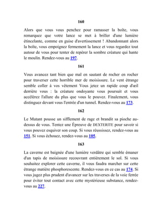 160
Alors que vous vous penchez pour ramasser la boîte, vous
remarquez que votre lance se met à briller d'une lumière
étincelante, comme en guise d'avertissement ! Abandonnant alors
la boîte, vous empoignez fermement la lance et vous regardez tout
autour de vous pour tenter de repérer la sombre créature qui hante
le moulin. Rendez-vous au 197.
161
Vous avancez tant bien que mal en sautant de rocher en rocher
pour traverser cette horrible mer de moisissure. Le vent étrange
semble coller à vos vêtement Vous jetez un rapide coup d'œil
derrière vous : la créature ondoyante vous poursuit et vous
accélérez l'allure du plus que vous le pouvez. Finalement, vous
distinguez devant vous l'entrée d'un tunnel. Rendez-vous au 173.
162
Le Mutant pousse un sifflement de rage et brandit sa pioche au-
dessus de vous. Tentez une Épreuve de DEXTERITE pour savoir si
vous pouvez esquiver son coup. Si vous réussissez, rendez-vous au
151. Si vous échouez, rendez-vous au 105.
163
La caverne est baignée d'une lumière verdâtre qui semble émaner
d'un tapis de moisissure recouvrant entièrement le sol. Si vous
souhaitez explorer cette caverne, il vous faudra marcher sur cette
étrange matière phosphorescente. Rendez-vous en ce cas au 174. Si
vous jugez plus prudent d'avancer sur les traverses de la voie ferrée
pour éviter tout contact avec cette mystérieuse substance, rendez-
vous au 227.
 