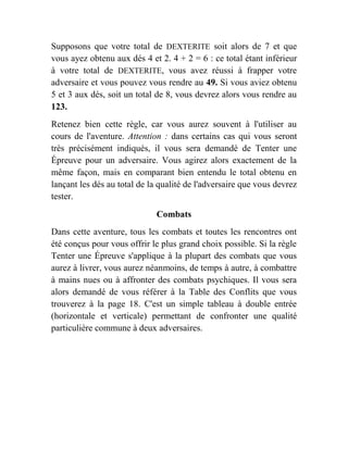 Supposons que votre total de DEXTERITE soit alors de 7 et que
vous ayez obtenu aux dés 4 et 2. 4 + 2 = 6 : ce total étant inférieur
à votre total de DEXTERITE, vous avez réussi à frapper votre
adversaire et vous pouvez vous rendre au 49. Si vous aviez obtenu
5 et 3 aux dés, soit un total de 8, vous devrez alors vous rendre au
123.
Retenez bien cette règle, car vous aurez souvent à l'utiliser au
cours de l'aventure. Attention : dans certains cas qui vous seront
très précisément indiqués, il vous sera demandé de Tenter une
Épreuve pour un adversaire. Vous agirez alors exactement de la
même façon, mais en comparant bien entendu le total obtenu en
lançant les dés au total de la qualité de l'adversaire que vous devrez
tester.
Combats
Dans cette aventure, tous les combats et toutes les rencontres ont
été conçus pour vous offrir le plus grand choix possible. Si la règle
Tenter une Épreuve s'applique à la plupart des combats que vous
aurez à livrer, vous aurez néanmoins, de temps à autre, à combattre
à mains nues ou à affronter des combats psychiques. Il vous sera
alors demandé de vous référer à la Table des Conflits que vous
trouverez à la page 18. C'est un simple tableau à double entrée
(horizontale et verticale) permettant de confronter une qualité
particulière commune à deux adversaires.
 