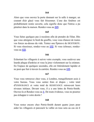 164
Alors que vous ouvrez la porte donnant sur la salle à manger, un
courant d'air glacé vous fait frissonner. L'une des fenêtres est
probablement restée ouverte, cela signifie donc que l'intrus a pu
pénétrer dans la maison. Rendez-vous au 215.
165
Vous faites quelques pas à reculons afin de prendre de l'élan. Dès
que vous atteignez le bord du gouffre, vous vous élancez de toutes
vos forces au-dessus du vide. Tentez une Épreuve de DEXTERITE.
Si vous réussissez, rendez-vous au 132. Si vous échouez, rendez-
vous au 122.
166
Exhortant les villageois à suivre votre exemple, vous soulevez une
lourde plaque d'ardoise et vous la jetez violemment sur la créature.
En l'espace de quelques secondes, elle est littéralement lapidée et
ne peut que fuir à travers la carrière. Rendez-vous au 133.
167
Vous vous retrouvez chez vous, à Londres, tranquillement assis à
votre bureau. Vous vous sentez frais et dispos ; votre total
d'ENDURANCE et votre total de RESISTANCE retrouvent leurs
niveaux initiaux. Devant vous, il y a une lettre de Petrie-Smith.
Ouvrez-la et Rendez-vous au 1. De toute évidence, vous ne pourrez
pas échapper à votre destin !
168
Vous restez encore chez Petrie-Smith durant quatre jours pour
aider les villageois et parcourir la vallée en tous sens au cas où il
 