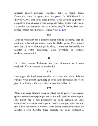 resterait encore quelques Exogènes dans la région. Dans
l'intervalle, vous récupérez tous les points de RESISTANCE et
d'ENDURANCE que vous aviez perdus. Vous décidez de partir le
cinquième jour et vous prenez congé de Petrie-Smith et de-Lucy.
Le postier vous emmène dans sa calèche jusqu'à Corris, d'où vous
prenez le train pour Londres. Rendez-vous au 238.
169
Vous ne réussissez pas à éjecter l'humanoïde de la cabine. Bien au
contraire, il bondit sur vous et vous fait lâcher prise. Vous roulez
tous deux à terre. Étourdi par le choc, il vous est impossible de
résister à votre adversaire. Votre aventure se termine
malheureusement ici.
91
La créature avance lentement sur vous et commence à vous
engloutir. Votre aventure se termine ici.
171
Une vague de froid vous envahit de la tête aux pieds. Pris de
vertige, vous perdez l'équilibre et vous vous effondrez sur le sol
jonché de feuilles. Votre aventure se termine, hélas ! ici.
172
Alors que vous braquez votre revolver sur la porte, vous sentez
qu'une volonté parapsychique est en train de pénétrer votre esprit.
Elle prend peu à peu possession de votre cerveau, et vous
commencez à avancer vers la porte. Contre votre gré, votre main se
met à tirer lentement le verrou. Vous devez absolument tenter de
résister à cette horrible force mentale qui vous contraint à
 