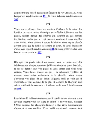 commettre une folie ! Tentez une Épreuve de PSYCHISME. Si vous
l'emportez, rendez-vous au 191. Si vous échouez rendez-vous au
302.
173
Vous vous enfoncez dans les sinistres ténèbres de la mine. La
lumière de votre torche électrique se réfléchit follement sur les
parois, faisant danser des ombres qui s'étirent en des formes
terrifiantes, tandis que le vent mauvais continue à vous souffler
dans le cou. Vous courez à perdre haleine et vous voyez bientôt
devant vous que le tunnel se sépare en deux. Si vous choisissez
d'aller vers le nord, rendez-vous au 344. Si vous préférez aller vers
l'ouest, rendez-vous au 192.
174
Dès que vos pieds entrent en contact avec la moisissure, des
éclaboussures phosphorescentes jaillissent de toutes parts. Soudain,
le sol se dérobe sous vos pieds et vous sentez que vous vous
enlisez. Vous faites encore un pas : la substance verdâtre et
vaseuse vous arrive maintenant à la cheville. Vous tentez
d'arracher vos pieds de ce limon visqueux mais en vain car il
s'accroche à vous comme de la glu. Et, comble de l'horreur, une
odeur pestilentielle commence à s'élever de la vase ! Rendez-vous
au 195.
175
Les chiens dé la Horde commencent à bondir autour de vous et un
cavalier spectral vous fait signe en disant : « Suivez-nous, étranger
! Nous sommes les chasseurs d'âmes ! » Des rires fantomatiques
résonnent à vos oreilles. Vous voilà condamné, comme tant
 