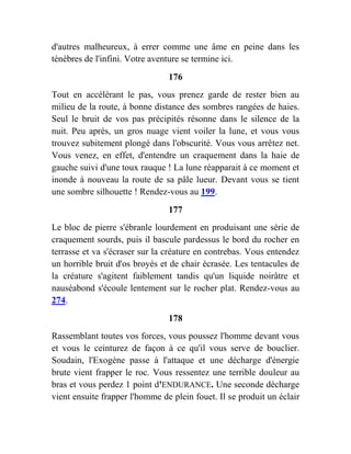 d'autres malheureux, à errer comme une âme en peine dans les
ténèbres de l'infini. Votre aventure se termine ici.
176
Tout en accélérant le pas, vous prenez garde de rester bien au
milieu de la route, à bonne distance des sombres rangées de haies.
Seul le bruit de vos pas précipités résonne dans le silence de la
nuit. Peu après, un gros nuage vient voiler la lune, et vous vous
trouvez subitement plongé dans l'obscurité. Vous vous arrêtez net.
Vous venez, en effet, d'entendre un craquement dans la haie de
gauche suivi d'une toux rauque ! La lune réapparait à ce moment et
inonde à nouveau la route de sa pâle lueur. Devant vous se tient
une sombre silhouette ! Rendez-vous au 199.
177
Le bloc de pierre s'ébranle lourdement en produisant une série de
craquement sourds, puis il bascule pardessus le bord du rocher en
terrasse et va s'écraser sur la créature en contrebas. Vous entendez
un horrible bruit d'os broyés et de chair écrasée. Les tentacules de
la créature s'agitent faiblement tandis qu'un liquide noirâtre et
nauséabond s'écoule lentement sur le rocher plat. Rendez-vous au
274.
178
Rassemblant toutes vos forces, vous poussez l'homme devant vous
et vous le ceinturez de façon à ce qu'il vous serve de bouclier.
Soudain, l'Exogène passe à l'attaque et une décharge d'énergie
brute vient frapper le roc. Vous ressentez une terrible douleur au
bras et vous perdez 1 point d'ENDURANCE. Une seconde décharge
vient ensuite frapper l'homme de plein fouet. Il se produit un éclair
 