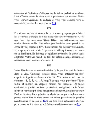 aveuglant et l'infortuné s'effondre sur le sol en hurlant de douleur.
Une affreuse odeur de chair roussie parvient à vos narines. Vous
vous écartez vivement du cadavre et vous vous élancez vers la
route de la carrière. Rendez-vous au 218.
179
Fou de terreur, vous traversez la carrière en zigzaguant pour éviter
les décharges d'énergie dont les Exogènes vous bombardent. Alors
que vous vous ruez dans l'étroit défilé, vous trébuchez sur une
espèce d'outre molle. Une odeur pestilentielle vous prend à la
gorge et vous tombez à terre. En regardant par-dessus votre épaule,
vous apercevez une sorte de grosse citrouille qui avance sur vous
en se dandinant. En l'espace de quelques secondes, la chose vous
engloutit. Votre vie prend fin dans les entrailles d'un abominable
monstre et votre aventure s'achève ici.
180
Vous détachez un morceau d'ardoise de la paroi et vous le lancez
dans le vide. Quelques instants après, vous entendez un bref
clapotement, puis le silence à nouveau. Vous commencez alors à
compter : 1, 2, 3, 4... 27, jusqu'à ce que vous parvienne l'écho
faible et lointain du clapotis produit par l'ardoise. De toute
évidence, le gouffre est d'une profondeur prodigieuse ! A la faible
lueur de votre lampe, vous parvenez à distinguez, de l'autre côté de
l'abîme, l'entrée d'une galerie. Le choix est simple : ou bien vous
prenez votre élan et vous tentez de sauter par-dessus le gouffre
(rendez-vous en ce cas au 165), ou bien vous rebroussez chemin
pour retourner à la caverne précédente (rendez-vous alors au 21).
 