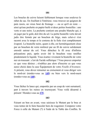 181
Les boucles de cuivre luisent faiblement lorsque vous soulevez le
rabat du sac. En fouillant à l'intérieur, vous trouvez un quignon de
pain rassis, un vieux bout de fromage — ou ce qu'il en reste —
ainsi qu'une pochette en papier huilé et deux petites bouteilles : une
verte et une noire. La pochette contient une poudre blanche qui, à
en juger par le goût, doit être du sel. La petite bouteille verte devait
jadis être fermée par un bouchon de liège, mais celui-ci s'est
racorni avec le temps et le contenu de la fiole s'est complètement
évaporé. La bouteille noire, quant à elle, est hermétiquement close
par un bouchon de verre renforcé par un fil de cuivre solidement
enroulé autour du col. Vous détachez le fil avec d'infinies
précautions puis, après avoir ôté le bouchon vous reniflez
prudemment le liquide. Vous écartez vivement la bouteille de votre
nez en-toussant : c'est de l'acide sulfurique ! Vous pouvez emporter
ce que vous désirez ; n'oubliez pas alors d'inscrire ce que vous
aurez choisi dans la case Équipement de votre Feuille d'Aventure.
A présent, vous devez retourner au croisement et vous diriger vers
le nord-est (rendez-vous au 149) ou bien vers le nord-ouest
(rendez-vous au 140).
182
Vous lâchez la lance qui, emportée par un coup de vent surnaturel,
part à travers les ruines en tournoyant. Vous voilà désarmé à
présent ! Rendez-vous au 175.
183
Faisant un bon en avant, vous saisissez le Mutant par le bras et
vous tentez de le faire basculer hors du wagonnet. Comparez votre
Force à celle du Mutant (7) à l'aide de la Table des Conflits. Si
 