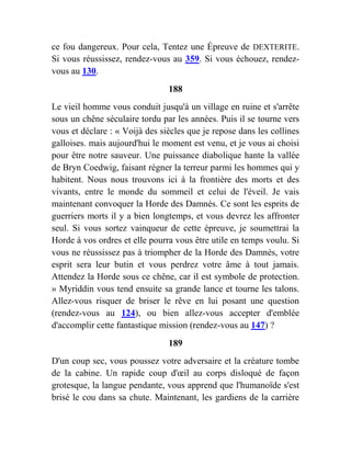 ce fou dangereux. Pour cela, Tentez une Épreuve de DEXTERITE.
Si vous réussissez, rendez-vous au 359. Si vous échouez, rendez-
vous au 130.
188
Le vieil homme vous conduit jusqu'à un village en ruine et s'arrête
sous un chêne séculaire tordu par les années. Puis il se tourne vers
vous et déclare : « Voijà des siècles que je repose dans les collines
galloises. mais aujourd'hui le moment est venu, et je vous ai choisi
pour être notre sauveur. Une puissance diabolique hante la vallée
de Bryn Coedwig, faisant régner la terreur parmi les hommes qui y
habitent. Nous nous trouvons ici à la frontière des morts et des
vivants, entre le monde du sommeil et celui de l'éveil. Je vais
maintenant convoquer la Horde des Damnés. Ce sont les esprits de
guerriers morts il y a bien longtemps, et vous devrez les affronter
seul. Si vous sortez vainqueur de cette épreuve, je soumettrai la
Horde à vos ordres et elle pourra vous être utile en temps voulu. Si
vous ne réussissez pas à triompher de la Horde des Damnés, votre
esprit sera leur butin et vous perdrez votre âme à tout jamais.
Attendez la Horde sous ce chêne, car il est symbole de protection.
» Myriddin vous tend ensuite sa grande lance et tourne les talons.
Allez-vous risquer de briser le rêve en lui posant une question
(rendez-vous au 124), ou bien allez-vous accepter d'emblée
d'accomplir cette fantastique mission (rendez-vous au 147) ?
189
D'un coup sec, vous poussez votre adversaire et la créature tombe
de la cabine. Un rapide coup d'œil au corps disloqué de façon
grotesque, la langue pendante, vous apprend que l'humanoïde s'est
brisé le cou dans sa chute. Maintenant, les gardiens de la carrière
 