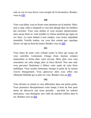 sont en vue et vous devez vous occuper de la locomotive. Rendez-
vous au 131.
190
Vous vous hâtez, tout en fixant votre attention sur la lumière. Mais,
tout a coup, celle-ci disparaît et vous êtes plongé dans les ténèbres
des cavernes. Vous vous arrêtez et vous écoutez attentivement,
mais aucun bruit ne vient troubler le silence profond qui règne en
ces lieux. Le cœur battant à tout rompre, vous restez cependant
immobile, l'oreille tendue, car vous êtes certain que «quelque
chose» est tapi au bout du tunnel. Rendez-vous au 213.
191
Vous luttez de toute votre volonté contre la force qui essaye de
vous contrôler. Lentement, l'image d'une énorme créature
tentaculaire se forme dans votre cerveau. Mais, plus vous vous
concentrez sur cette image, plus sa force décroît. Non sans mal,
vous parvenez finalement à libérer votre esprit de cette force
maléfique. Vous reculez lentement, lorsque la porte de la cuisine
s'ouvre brusquement. Vous apercevez alors avec effroi une
silhouette blafarde qui se jette sur vous. Rendez-vous au 337.
192
Vous dévalez ce tunnel et vous débouchez dans une petite grotte.
Vous promenez désespérément votre lampe à bout de bras pour
tenter de découvrir une issue possible : par-delà les ombres
mouvantes, vous distinguez une volée de marches taillées dans le
roc. Rendez-vous au 211.
 