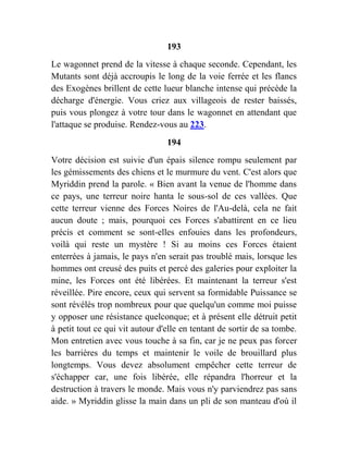 193
Le wagonnet prend de la vitesse à chaque seconde. Cependant, les
Mutants sont déjà accroupis le long de la voie ferrée et les flancs
des Exogènes brillent de cette lueur blanche intense qui précède la
décharge d'énergie. Vous criez aux villageois de rester baissés,
puis vous plongez à votre tour dans le wagonnet en attendant que
l'attaque se produise. Rendez-vous au 223.
194
Votre décision est suivie d'un épais silence rompu seulement par
les gémissements des chiens et le murmure du vent. C'est alors que
Myriddin prend la parole. « Bien avant la venue de l'homme dans
ce pays, une terreur noire hanta le sous-sol de ces vallées. Que
cette terreur vienne des Forces Noires de l'Au-delà, cela ne fait
aucun doute ; mais, pourquoi ces Forces s'abattirent en ce lieu
précis et comment se sont-elles enfouies dans les profondeurs,
voilà qui reste un mystère ! Si au moins ces Forces étaient
enterrées à jamais, le pays n'en serait pas troublé mais, lorsque les
hommes ont creusé des puits et percé des galeries pour exploiter la
mine, les Forces ont été libérées. Et maintenant la terreur s'est
réveillée. Pire encore, ceux qui servent sa formidable Puissance se
sont révélés trop nombreux pour que quelqu'un comme moi puisse
y opposer une résistance quelconque; et à présent elle détruit petit
à petit tout ce qui vit autour d'elle en tentant de sortir de sa tombe.
Mon entretien avec vous touche à sa fin, car je ne peux pas forcer
les barrières du temps et maintenir le voile de brouillard plus
longtemps. Vous devez absolument empêcher cette terreur de
s'échapper car, une fois libérée, elle répandra l'horreur et la
destruction à travers le monde. Mais vous n'y parviendrez pas sans
aide. » Myriddin glisse la main dans un pli de son manteau d'où il
 