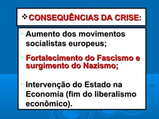 CONSEQUÊNCIAS DA CRISE:CONSEQUÊNCIAS DA CRISE:
 Aumento dos movimentosAumento dos movimentos
socialistas europeus;socialistas europeus;
 Fortalecimento do Fascismo eFortalecimento do Fascismo e
surgimento do Nazismo;surgimento do Nazismo;
 Intervenção do Estado naIntervenção do Estado na
Economia (fim do liberalismoEconomia (fim do liberalismo
econômico).econômico).
 