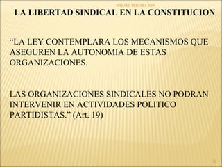 RAFAEL PEREIRA 2009 
LA LIBERTAD SINDICAL EN LA CONSTITUCION 
28 
“LA LEY CONTEMPLARA LOS MECANISMOS QUE 
ASEGUREN LA AUTONOMIA DE ESTAS 
ORGANIZACIONES. 
LAS ORGANIZACIONES SINDICALES NO PODRAN 
INTERVENIR EN ACTIVIDADES POLITICO 
PARTIDISTAS.” (Art. 19) 
 