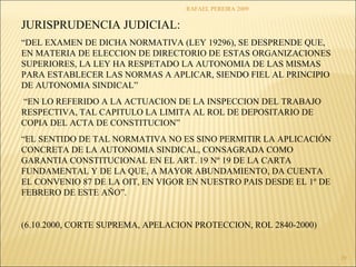 RAFAEL PEREIRA 2009 
29 
JURISPRUDENCIA JUDICIAL: 
“DEL EXAMEN DE DICHA NORMATIVA (LEY 19296), SE DESPRENDE QUE, 
EN MATERIA DE ELECCION DE DIRECTORIO DE ESTAS ORGANIZACIONES 
SUPERIORES, LA LEY HA RESPETADO LA AUTONOMIA DE LAS MISMAS 
PARA ESTABLECER LAS NORMAS A APLICAR, SIENDO FIEL AL PRINCIPIO 
DE AUTONOMIA SINDICAL” 
“EN LO REFERIDO A LA ACTUACION DE LA INSPECCION DEL TRABAJO 
RESPECTIVA, TAL CAPITULO LA LIMITA AL ROL DE DEPOSITARIO DE 
COPIA DEL ACTA DE CONSTITUCION” 
“EL SENTIDO DE TAL NORMATIVA NO ES SINO PERMITIR LA APLICACIÓN 
CONCRETA DE LA AUTONOMIA SINDICAL, CONSAGRADA COMO 
GARANTIA CONSTITUCIONAL EN EL ART. 19 Nº 19 DE LA CARTA 
FUNDAMENTAL Y DE LA QUE, A MAYOR ABUNDAMIENTO, DA CUENTA 
EL CONVENIO 87 DE LA OIT, EN VIGOR EN NUESTRO PAIS DESDE EL 1º DE 
FEBRERO DE ESTE AÑO”. 
(6.10.2000, CORTE SUPREMA, APELACION PROTECCION, ROL 2840-2000) 
 