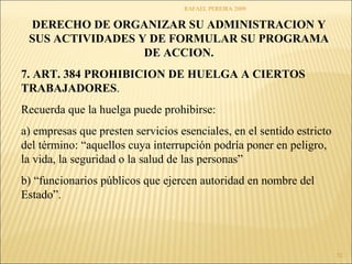 RAFAEL PEREIRA 2009 
52 
DERECHO DE ORGANIZAR SU ADMINISTRACION Y 
SUS ACTIVIDADES Y DE FORMULAR SU PROGRAMA 
DE ACCION. 
7. ART. 384 PROHIBICION DE HUELGA A CIERTOS 
TRABAJADORES. 
Recuerda que la huelga puede prohibirse: 
a) empresas que presten servicios esenciales, en el sentido estricto 
del término: “aquellos cuya interrupción podría poner en peligro, 
la vida, la seguridad o la salud de las personas” 
b) “funcionarios públicos que ejercen autoridad en nombre del 
Estado”. 
 