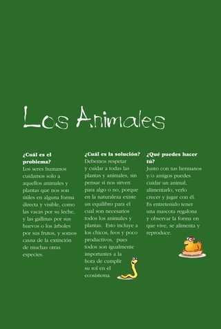 10
Los Animales
¿Cuál es el
problema?
Los seres humanos
cuidamos solo a
aquellos animales y
plantas que nos son
útiles en alguna forma
directa y visible, como
las vacas por su leche,
y las gallinas por sus
huevos o los árboles
por sus frutos, y somos
causa de la extinción
de muchas otras
especies.
¿Cuál es la solución?
Debemos respetar
y cuidar a todas las
plantas y animales, sin
pensar si nos sirven
para algo o no, porque
en la naturaleza existe
un equilibro para el
cual son necesarios
todos los animales y
plantas. Esto incluye a
los chicos, feos y poco
productivos, pues
todos son igualmente
importantes a la
hora de cumplir
su rol en el
ecosistema.
¿Qué puedes hacer
tú?
Junto con tus hermanos
y/o amigos puedes
cuidar un animal,
alimentarlo, verlo
crecer y jugar con él.
Es entretenido tener
una mascota regalona
y observar la forma en
que vive, se alimenta y
reproduce.
 