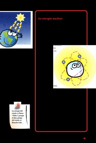 103
Además de mover a
los seres vivos, el sol
afecta grandes masas
de aire. La luz solar las
calienta, se hacen más
livianas, suben, y crean
corrientes. Estos son los
vientos.
Mientras más grandes
las diferencias de
temperatura entre dos
masas de aire, más
fuertes son los vientos,
y más grande la energía.
La energía del
viento se llama
“Eólica” porque
el dios griego
del viento se
llamaba Eolo.
La energía nuclear
La única fuente de energía que no viene del
sol, usada por el ser humano, es la nuclear,
esto es la energía contenida en el centro de
átomos como el uranio. El proceso usado en
las plantas nucleares consiste en romper los
grandes núcleos en partes más
pequeñas, un proceso que se
llama “fisión”. Durante
la fisión, se libera
mucha energía en
forma de calor,
y las altas
temperaturas
se aprovechan
para generar
electricidad.
Tiempo atrás,
se pensó que
la energía
del futuro sería
la nuclear, por
ser limpia y barata.
Entonces se construyeron
muchas plantas en Europa y Estados Unidos,
capaces de aprovechar la energía liberada
por los átomos al ser divididos en partes más
pequeñas. Al poco andar se hizo evidente
que era un sistema más caro de lo esperado,
que los accidentes nucleares pueden tener
consecuencias catastróficas, y que el proceso
genera desechos radioactivos que pueden
contaminar el medio ambiente por siglos. Por
eso la energía nuclear no es la gran solución
que alguna vez se esperó.
Adicionalmente, Chile es un país altamente
sísmico, lo que aporta riesgos adicionales.
 