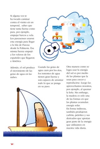 104
Si alguna vez te
ha tocado caminar
contra el viento en un
temporal, sabes que
tiene tanta fuerza como
para, por ejemplo,
empujar barcos a vela.
Los pascuenses usaron
esta energía para llegar
a la Isla de Pascua
desde la Polinesia. Esa
misma fuerza empujó
a los veleros de los
españoles que llegaron
a América.
Además, el sol produce
el movimiento de las
gotas de agua en las
nubes.
Cuando las gotas de
agua caen por los ríos,
los torrentes de agua
tienen gran fuerza y
son capaces de arrastrar
todo lo que se ponga
en su paso.
Otra manera como se
logra usar la energía
del sol es por medio
de las plantas que la
usan para crecer y
reproducirse. Luego las
aprovechamos nosotros,
por ejemplo, al quemar
la leña. Sin embargo,
la madera es solo una
de las formas en que
las plantas acumulan
energía solar.
En forma indirecta,
también produjeron
carbón, petróleo y sus
derivados que aportan
gran parte de la energía
que utilizamos en
nuestra vida diaria.
 