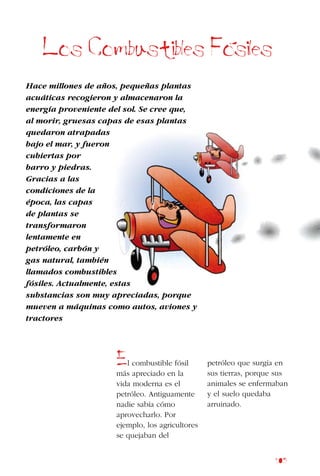 105
Los Combustibles Fosiles
Hace millones de años, pequeñas plantas
acuáticas recogieron y almacenaron la
energía proveniente del sol. Se cree que,
al morir, gruesas capas de esas plantas
quedaron atrapadas
bajo el mar, y fueron
cubiertas por
barro y piedras.
Gracias a las
condiciones de la
época, las capas
de plantas se
transformaron
lentamente en
petróleo, carbón y
gas natural, también
llamados combustibles
fósiles. Actualmente, estas
substancias son muy apreciadas, porque
mueven a máquinas como autos, aviones y
tractores
El combustible fósil
más apreciado en la
vida moderna es el
petróleo. Antiguamente
nadie sabía cómo
aprovecharlo. Por
ejemplo, los agricultores
se quejaban del
petróleo que surgía en
sus tierras, porque sus
animales se enfermaban
y el suelo quedaba
arruinado.
 