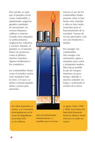 106
Pero pronto se supo
que el petróleo servía
como combustible, y
rápidamente surgieron
grandes cantidades
de invenciones. Se
crearon lámparas,
calderas y motores.
Cuando estas máquinas
se perfeccionaron,
surgieron los vehículos
y aviones. Además, el
petróleo es el material
básico de productos
como el plástico,
muchos remedios,
algunos fertilizantes y
los cosméticos.
Los combustibles fósiles
como el petróleo suelen
estar atrapados bajo
la tierra o el mar y se
deben construir grandes
minas o pozos para
extraerlos.
Gracias al uso de los
combustibles fósiles,
nuestras vidas se han
hecho más cómodas
y ellos se han vuelto
esenciales para el
funcionamiento de la
sociedad. A pesar de
ser tan apreciados, solo
son una bendición a
medias.
Por ejemplo, los
combustibles
dan energía a las
motosierras, grúas y
máquinas para cortar
y transportar madera.
Ellas hacen posible
la tala de bosques
inmensos en poco
tiempo, dejando a
muchos animales sin
hogar y acelerando la
erosión de la tierra.
En Chile el petróleo es
escaso, y se concentra
principalmente en la
zona de Magallanes.
La producción
en los últimos
se agota. Entre 1998
y 2002, la producción
bajó prácticamente
hasta la mitad y desde
entonces es cada vez
menor.
años ha disminuido
drásticamente, a
medida que el recurso
 