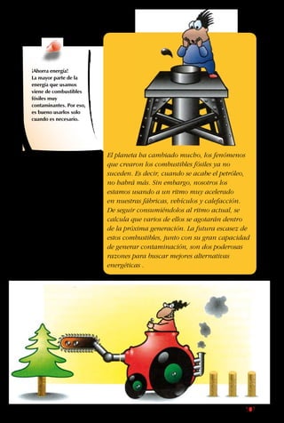 107
Aunque los combustibles
fósiles nos han acarreado
tantos problemas, sería
difícil dejar de usarlos y
volver a vivir como se
hacía siglos atrás. Por
eso, se ha comenzado
la búsqueda de otros
tipos de energía que no
se acaben con el tiempo
y que sean menos
contaminantes.
¡Ahorra energía!
La mayor parte de la
energía que usamos
viene de combustibles
fósiles muy
contaminantes. Por eso,
es bueno usarlos solo
cuando es necesario.
El planeta ha cambiado mucho, los fenómenos
que crearon los combustibles fósiles ya no
suceden. Es decir, cuando se acabe el petróleo,
no habrá más. Sin embargo, nosotros los
estamos usando a un ritmo muy acelerado
en nuestras fábricas, vehículos y calefacción.
De seguir consumiéndolos al ritmo actual, se
calcula que varios de ellos se agotarán dentro
de la próxima generación. La futura escasez de
estos combustibles, junto con su gran capacidad
de generar contaminación, son dos poderosas
razones para buscar mejores alternativas
energéticas .
 