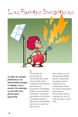 108
El método de
producción de
electricidad más usado
en el mundo son las
centrales termoeléctricas,
que funcionan
quemando combustibles
fósiles como el carbón y
el petróleo. Las plantas
generadoras de este tipo
contaminan mucho y
además los combustibles
que usan son cada vez
más escasos.
Las Fuentes Energeticas
Un tipo de energía
fantástica es la
electricidad, porque
es limpia y no se
acaba. Sin embargo,
se necesita otra
fuente para
generarla.
Hoy sabemos que la
electricidad también
puede ser generada
de manera menos
tradicional y no
contaminante. Entre
las mejores alternativas
para producir
electricidad están las
corrientes de aire, la
caída del agua y la luz
solar.
 