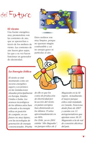 109
del Futuro
El viento
Una fuente energética
muy prometedora son
las corrientes de aire,
que se aprovechan a
través de los molinos de
viento. Las corrientes de
aire hacen girar aspas,
las que a su vez hacen
funcionar un generador
de electricidad.
Estos molinos son
muy limpios, porque
no queman ningún
combustible y así
no arrojan gases ni
partículas al aire.
La Energía Eólica
El viento se está
mostrando como un
recurso energético
seguro y económico
en las instalaciones
situadas principalmente
en Europa, Estados
Unidos e India. Los
avances tecnológicos
de los últimos años han
colocado a la energía
eólica en posición
de competir, en un
futuro no muy lejano,
con las tecnologías de
generación de energía
convencionales. Prueba
de ello es que los
costos de producción
de electricidad por
la acción del viento
en países europeos
han disminuido en
los últimos 15 años
aproximadamente en
un 80%.
En Chile, ya en 2001
existía “Alto Baguales”,
un parque eólico de 2
Megawatts en la XI
región. Actualmente,
el mayor parque
eólico está instalado
en Canela. Funciona
desde fines de 2007
y cuenta con 11
aerogeneradores que
aportan unos 18.15
Megawatts a la de red
de conexión eléctrica
del país.
 