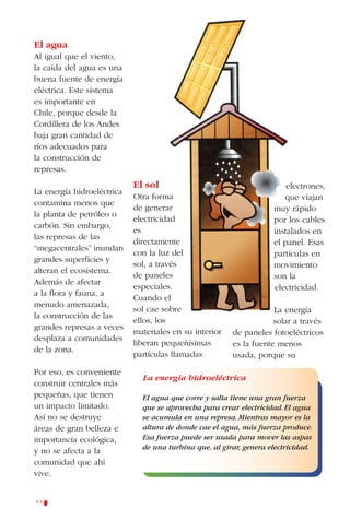 110
El agua
Al igual que el viento,
la caída del agua es una
buena fuente de energía
eléctrica. Este sistema
es importante en
Chile, porque desde la
Cordillera de los Andes
baja gran cantidad de
ríos adecuados para
la construcción de
represas.
La energía hidroeléctrica
contamina menos que
la planta de petróleo o
carbón. Sin embargo,
las represas de las
“megacentrales” inundan
grandes superficies y
alteran el ecosistema.
Además de afectar
a la flora y fauna, a
menudo amenazada,
la construcción de las
grandes represas a veces
desplaza a comunidades
de la zona.
Por eso, es conveniente
construir centrales más
pequeñas, que tienen
un impacto limitado.
Así no se destruye
áreas de gran belleza e
importancia ecológica,
y no se afecta a la
comunidad que ahí
vive.
electrones,
que viajan
muy rápido
por los cables
instalados en
el panel. Esas
partículas en
movimiento
son la
electricidad.
La energía
solar a través
de paneles fotoeléctricos
es la fuente menos
usada, porque su
El sol
Otra forma
de generar
electricidad
es
directamente
con la luz del
sol, a través
de paneles
especiales.
Cuando el
sol cae sobre
ellos, los
materiales en su interior
liberan pequeñísimas
partículas llamadas
La energia hidroeléctrica
El agua que corre y salta tiene una gran fuerza
que se aprovecha para crear electricidad.El agua
se acumula en una represa.Mientras mayor es la
altura de donde cae el agua, más fuerza produce.
Esa fuerza puede ser usada para mover las aspas
de una turbina que, al girar, genera electricidad.
 