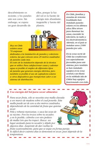 111
descubrimiento es
reciente, y los paneles
aún son caros. Sin
embargo, se espera
un gran desarrollo de
ellos, porque la luz
del sol es la fuente de
energía más abundante,
inagotable y barata del
planeta.
En Chile, familias y
escuelas de remotas
localidades han
instalado paneles
solares en los últimos
años.Ellos sirven
para iluminar las
casas, encender la
televisión, la radio y
los electrodomésticos.
Además, en el país se
instalan unos 2.000
paneles por año.
En la zona norte de
Chile las condiciones
son especialmente
favorables para este
sistema, pero también
se han instalado
equipos en la zona
central y sur.Hasta
en la nublada isla de
Chiloé hay equipos
funcionando con éxito.
Hoy en Chile
existen unas
70 empresas
dedicadas a la instalación de paneles y colectores
solares, las que colocan unos 20 metros cuadrados
de paneles cada mes.
El costo de la instalación depende de la técnica
que se utilice.Para calefaccionar casas y calentar
agua es posible el empleo de diferentes tipos
de paneles que generan energía eléctrica, pero
también es posible el uso de captadores solares
u otros dispositivos que transportan calor a un
sistema de distribución.
Usa energía del Sol para secar alimentos
Para secar fruta, sólo se necesita una malla clavada
a un marco de madera sobre el cual ponerla. Esta
malla puede ser de uno a dos metros cuadrados,
dependiendo de la cantidad de fruta que quieras
secar.
Pela y rebana manzanas, o saca las uvas de
su racimo. Pon los trozos sobre tu secador,
y en lo posible, cúbrelos con otro pedazo
de malla (sin que los toque). Busca un
lugar asoleado para tu secador y déjalo por
algunos días. Asegúrate de dar vueltas la
fruta ocasionalmente, para que se seque en forma pareja.
Es difícil decir cuántos días se demorará en secar, pues depende de la
temperatura.
 