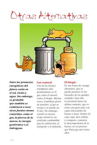 112
Entre las promesas
energéticas del
futuro están en
el sol, viento y
agua. Sin embargo,
es probable
que también se
comiencen a usar
otras fuentes menos
conocidas, como el
gas, la fuerza de la
marea, la energía
geotérmica o el
hidrógeno.
Otras Alternativas
Gas natural
Una de las fuentes
energéticas más
prometedoras es el
gas, tanto el natural
como el biogás. Muchas
veces, al perforar pozos
de petróleo, el gas se
escapa y se pierde en
el aire. Sin embargo,
cuando se envasa,
el gas natural es un
excelente combustible
para la calefacción, el
transporte y la industria.
El biogás
Es una forma de energía
alternativa, que se
puede producir en los
basurales de las grandes
ciudades. Para ello,
es necesario hacer un
relleno sanitario, que es
como una gran torta con
capas intercaladas de
basura y tierra. Dentro de
cada capa, bien sellada
y compacta, comienza
la descomposición de la
basura, en un proceso
que libera gas por varios
años.
 