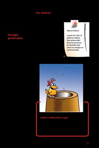 113
El biogás es producido
por la materia prima
con la cual se elabora
el gas de cañería que se
usa en cocinas, hornos
y calefacción.
Energía
geotérmica
Otro tipo de energía
alternativa no
contaminante es el
calor atrapado en el
centro de la Tierra y
que brota através de
geysers y volcanes, y
puede ser transformada
en electricidad por
instalaciones especiales.
En Chile, la energía
geotérmica tiene un
gran potencial, pues
nos encontramos sobre
el cordón de fuego
del Pacífico, un área
abundante en volcanes
y geysers.
Autos e industrias a gas
Los vehículos y las industrias equipadas
para funcionar con gas natural no
generan humo, óxidos nitrosos ni
compuestos azufrados.
Las mareas
La fuerza de las mareas
también es usada como
fuente de energía. En
las instalaciones de este
tipo, el movimiento de
las olas se aprovecha
para girar turbinas
que, a su vez, crean
electricidad.
¡Buena Noticia!
A partir de 1995, el
gobierno chileno
tiene proyectado
financiar proyectos
de electrificación
rural con energías no
convencionales.
 