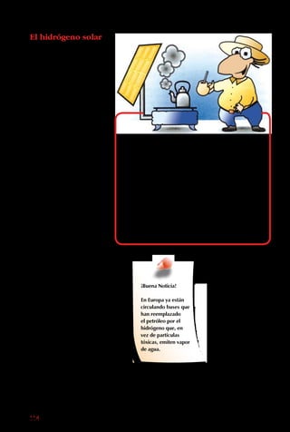 114
El hidrógeno solar
Aunque no se encuentra
puro, es el elemento
más abundante en la
naturaleza. De hecho,
gran parte del agua está
formada por átomos
de hidrógeno. Así, los
océanos, lagos y ríos son
nuestras “minas” de este
recurso.
El hidrógeno puede ser
separado del agua con
la energía solar, y ser
convertido en un líquido
de almacenamiento fácil.
A su vez, el hidrógeno
puede ser usado para que
funcionen las fábricas,
calefaccionar casas o
mover autos, en forma
no contaminante, al
quemarlo, ya que su
principal subproducto es
el agua. Por eso, promete
ser una gran fuente
energética para el futuro,
y los científicos hacen
muchas investigaciones
con él.
A pesar de las ventajas
de las fuentes de energía
no convencionales,
no siempre es posible
usarlas. A veces son
muy caras, o difíciles de
producir.
Las energías alternativas son una gran
oportunidad para las comunidades aisladas
que generalmente no tienen acceso a la
electricidad, porque construir torres y tendido
de cable para llegar a un par de casas resulta
muy caro. Una alternativa mucho más
barata y eficiente son las instalaciones de
molinos de viento o paneles solares en estas
localidades.
¡Buena Noticia!
En Europa ya están
circulando buses que
han reemplazado
el petróleo por el
hidrógeno que, en
vez de partículas
tóxicas, emiten vapor
de agua.
 