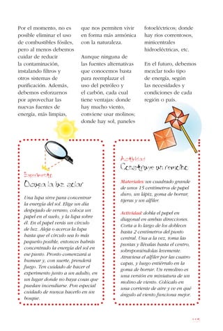 115
Por el momento, no es
posible eliminar el uso
de combustibles fósiles,
pero al menos debemos
cuidar de reducir
la contaminación,
instalando filtros y
otros sistemas de
purificación. Además,
debemos esforzarnos
por aprovechar las
nuevas fuentes de
energía, más limpias,
que nos permiten vivir
en forma más armónica
con la naturaleza.
Aunque ninguna de
las fuentes alternativas
que conocemos basta
para reemplazar el
uso del petróleo y
el carbón, cada cual
tiene ventajas: donde
hay mucho viento,
conviene usar molinos;
donde hay sol, paneles
fotoeléctricos; donde
hay ríos correntosos,
minicentrales
hidroeléctricas, etc.
En el futuro, debemos
mezclar todo tipo
de energía, según
las necesidades y
condiciones de cada
región o país.
Actividad
Construye un remolino
Materiales: un cuadrado grande
de unos 15 centímetros de papel
duro, un lápiz, goma de borrar,
tijeras y un alfiler.
Actividad: dobla el papel en
diagonal en ambas direcciones.
Corta a lo largo de los dobleces
hasta 2 centímetros del punto
central. Una a la vez, toma las
puntas y llévalas hasta el centro,
sobreponiéndolas levemente.
Atraviesa el alfiler por las cuatro
capas, y luego entiérralo en la
goma de borrar. Un remolino es
una versión en miniatura de un
molino de viento. Colócalo en
una corriente de aire y ve en qué
ángulo al viento funciona mejor.
Experimento
Ocupa la luz solar
Una lupa sirve para concentrar
la energía del sol. Elige un día
despejado de verano, coloca un
papel en el suelo, y la lupa sobre
él. En el papel verás un círculo
de luz. Aleja o acerca la lupa
hasta que el círculo sea lo más
pequeño posible, entonces habrás
concentrado la energía del sol en
ese punto. Pronto comenzará a
humear y, con suerte, prenderá
fuego. Ten cuidado de hacer el
experimento junto a un adulto, en
un lugar donde no haya cosas que
puedan incendiarse. Pon especial
cuidado de nunca hacerlo en un
bosque.
 