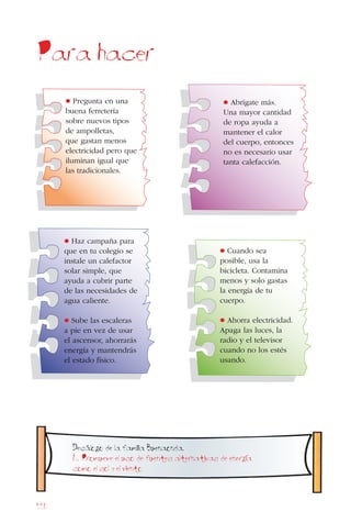 116
Para hacer
• Cuando sea
posible, usa la
bicicleta. Contamina
menos y solo gastas
la energía de tu
cuerpo.
• Ahorra electricidad.
Apaga las luces, la
radio y el televisor
cuando no los estés
usando.
• Abrígate más.
Una mayor cantidad
de ropa ayuda a
mantener el calor
del cuerpo, entonces
no es necesario usar
tanta calefacción.
• Haz campaña para
que en tu colegio se
instale un calefactor
solar simple, que
ayuda a cubrir parte
de las necesidades de
agua caliente.
• Sube las escaleras
a pie en vez de usar
el ascensor, ahorrarás
energía y mantendrás
el estado físico.
• Pregunta en una
buena ferretería
sobre nuevos tipos
de ampolletas,
que gastan menos
electricidad pero que
iluminan igual que
las tradicionales.
Decalogo de la familia Buenaonda.
6. Promueve el uso de fuentes alternativas de energia
como el sol y el viento
 
